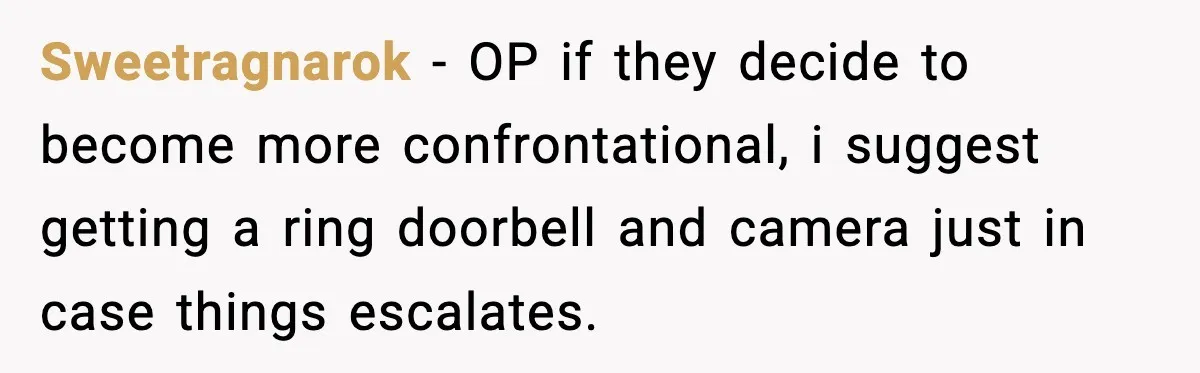 Sweetragnarok - OP if they decide to become more confrontational, i suggest getting a ring doorbell and camera just in case things escalates.