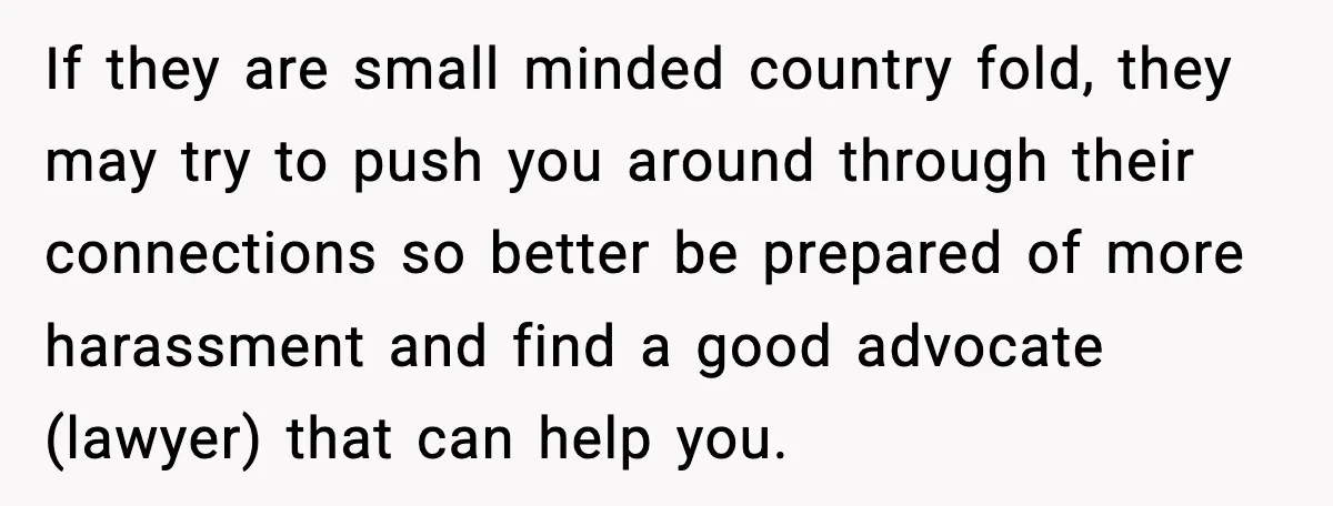If they are small minded country fold, they may try to push you around through their connections so better be prepared of more harassment and find a good advocate (lawyer)...
