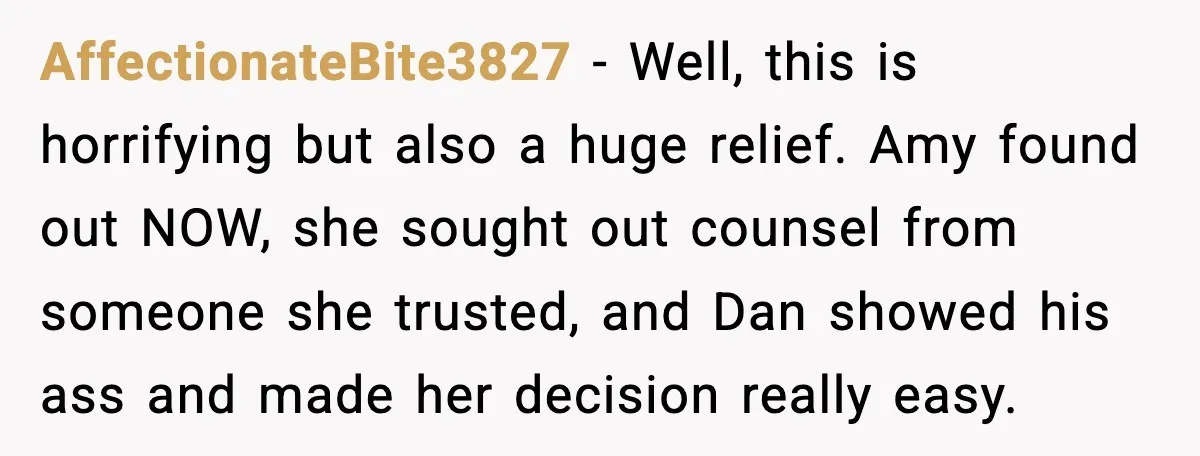 AffectionateBite3827 - Well, this is horrifying but also a huge relief. Amy found out NOW, she sought out counsel from someone she trusted, and Dan showed his ass and made...