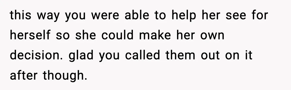 this way you were able to help her see for herself so she could make her own decision. glad you called them out on it after though.
