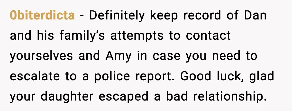 0biterdicta - Definitely keep record of Dan and his family’s attempts to contact yourselves and Amy in case you need to escalate to a police report. Good luck, glad your...