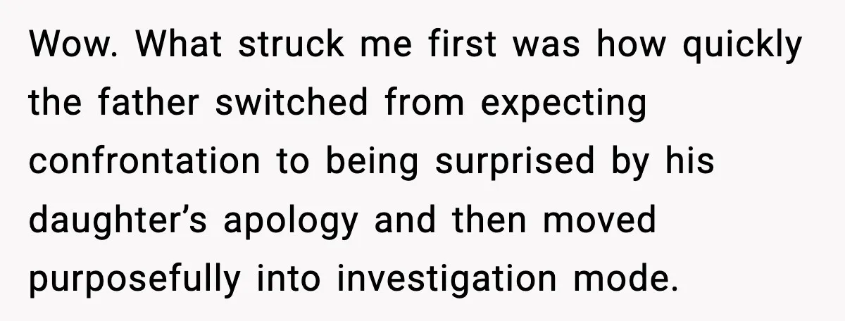 Wow. What struck me first was how quickly the father switched from expecting confrontation to being surprised by his daughter’s apology and then moved purposefully into investigation mode.