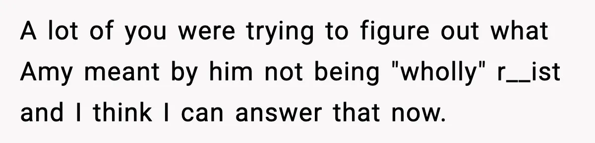 A lot of you were trying to figure out what Amy meant by him not being "wholly" r__ist and I think I can answer that now.