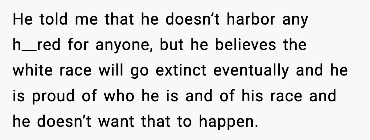 He told me that he doesn’t harbor any h__red for anyone, but he believes the white race will go extinct eventually and he is proud of who he is and...