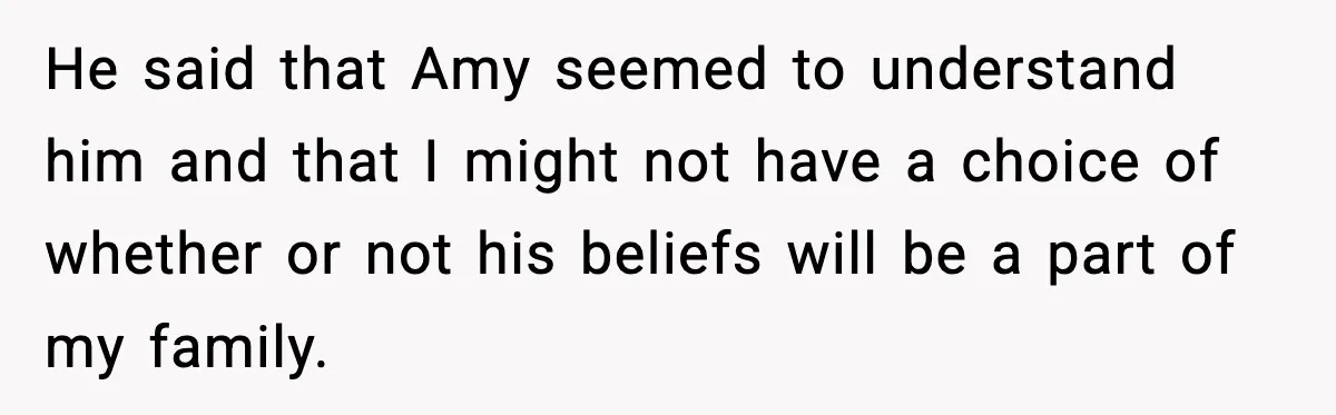 He said that Amy seemed to understand him and that I might not have a choice of whether or not his beliefs will be a part of my family.