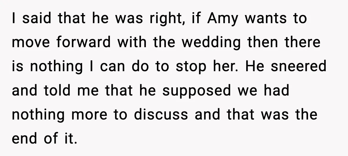 I said that he was right, if Amy wants to move forward with the wedding then there is nothing I can do to stop her. He sneered and told me...
