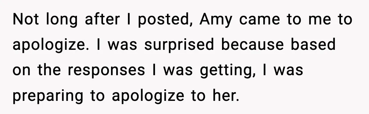 Not long after I posted, Amy came to me to apologize. I was surprised because based on the responses I was getting, I was preparing to apologize to her.