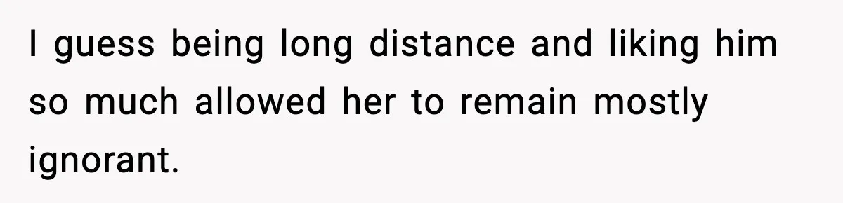 I guess being long distance and liking him so much allowed her to remain mostly ignorant.
