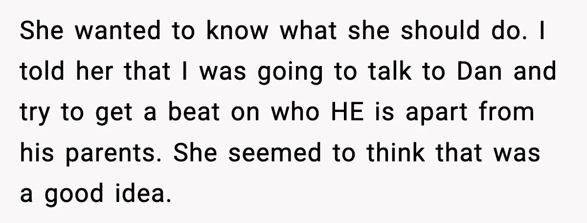 She wanted to know what she should do. I told her that I was going to talk to Dan and try to get a beat on who HE is apart...