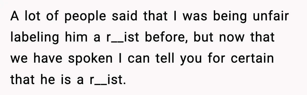A lot of people said that I was being unfair labeling him a r__ist before, but now that we have spoken I can tell you for certain that he is...