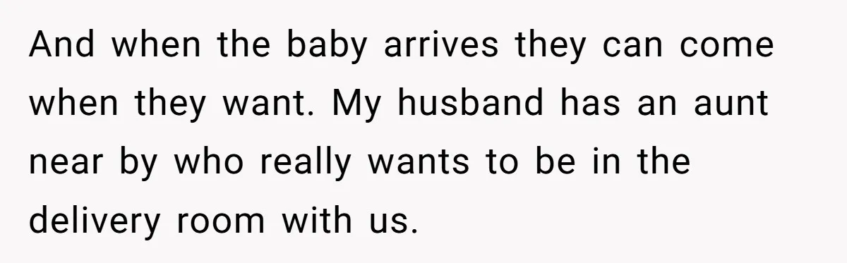 And when the baby arrives they can come when they want. My husband has an aunt near by who really wants to be in the delivery room with us.