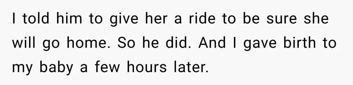 I told him to give her a ride to be sure she will go home. So he did. And I gave birth to my baby a few hours later.