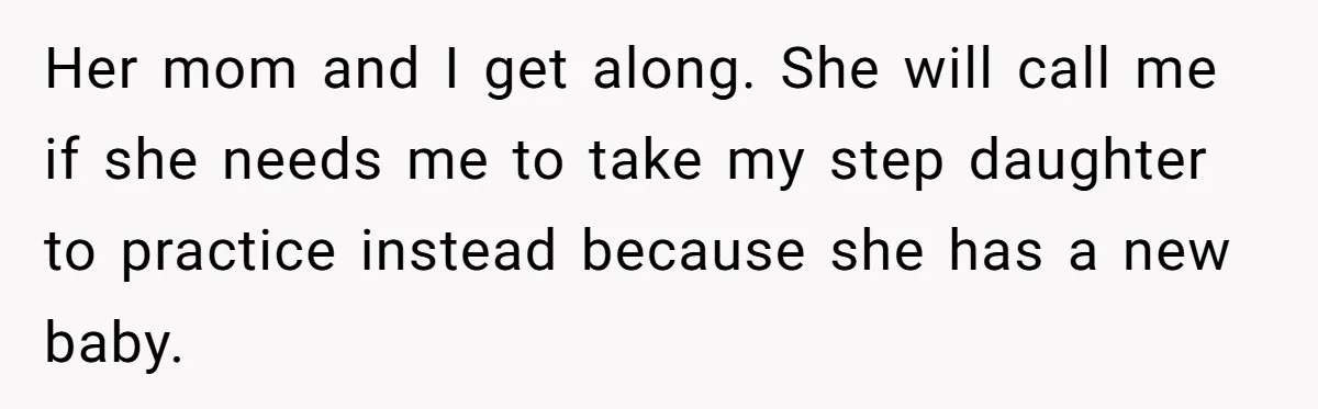 Her mom and I get along. She will call me if she needs me to take my step daughter to practice instead because she has a new baby.