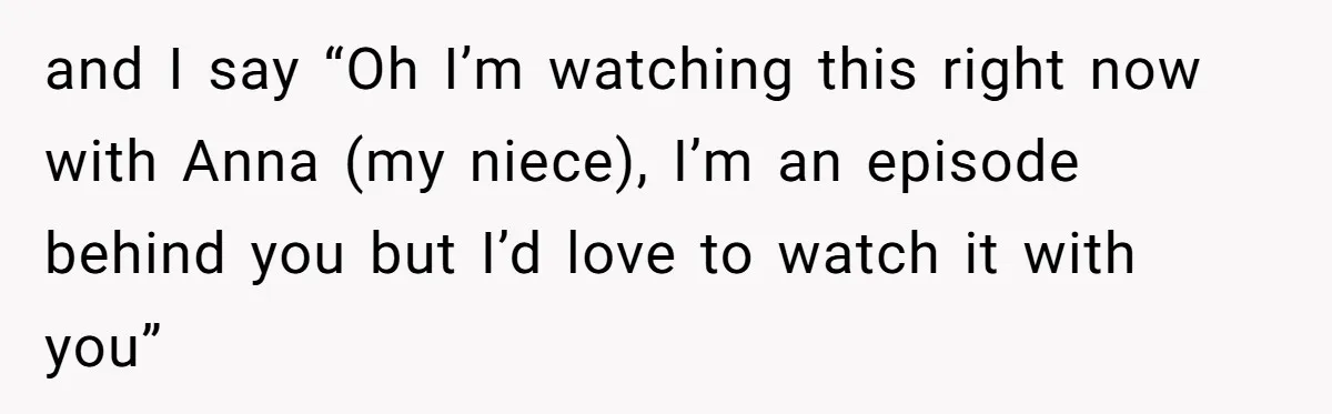 and I say “Oh I’m watching this right now with Anna (my niece), I’m an episode behind you but I’d love to watch it with you”