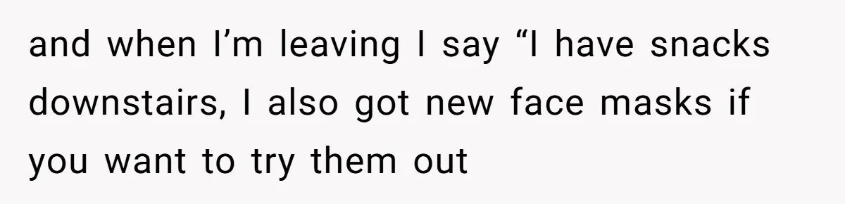 and when I’m leaving I say “I have snacks downstairs, I also got new face masks if you want to try them out