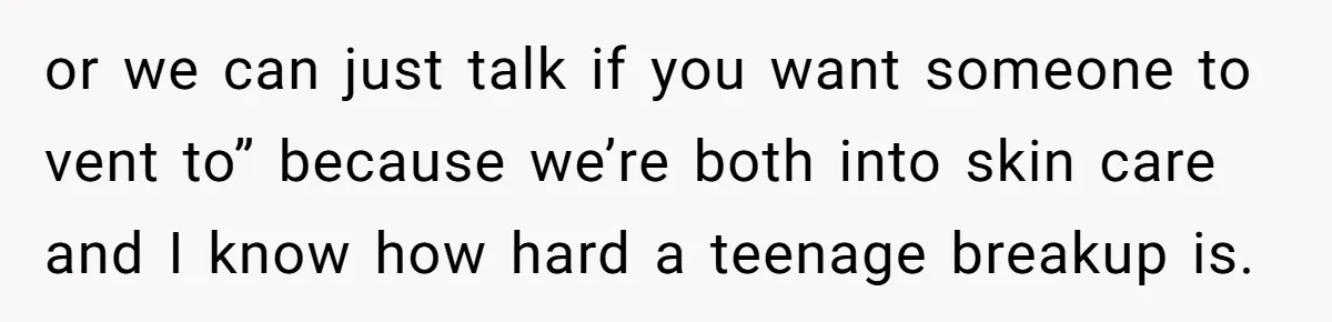 or we can just talk if you want someone to vent to” because we’re both into skin care and I know how hard a teenage breakup is.