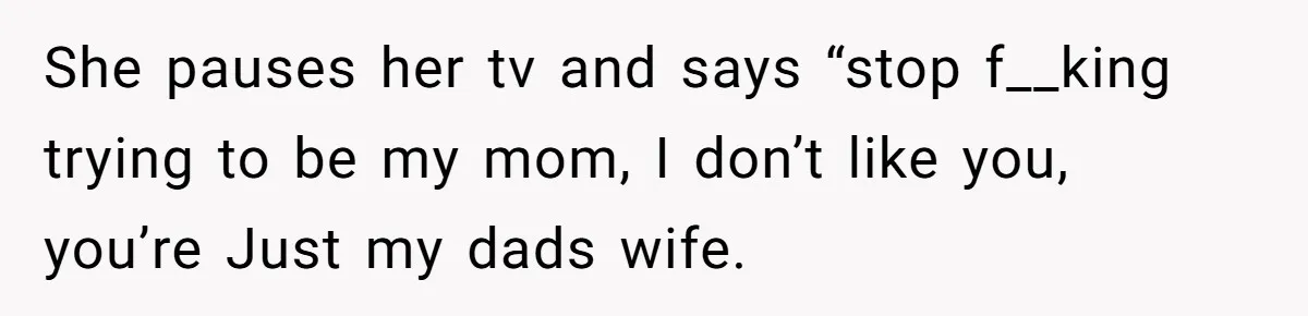 She pauses her tv and says “stop f__king trying to be my mom, I don’t like you, you’re Just my dads wife.