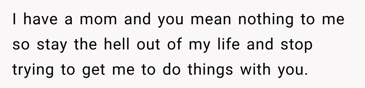 I have a mom and you mean nothing to me so stay the hell out of my life and stop trying to get me to do things with you.