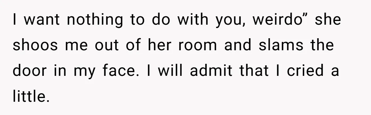 I want nothing to do with you, weirdo” she shoos me out of her room and slams the door in my face. I will admit that I cried a little.