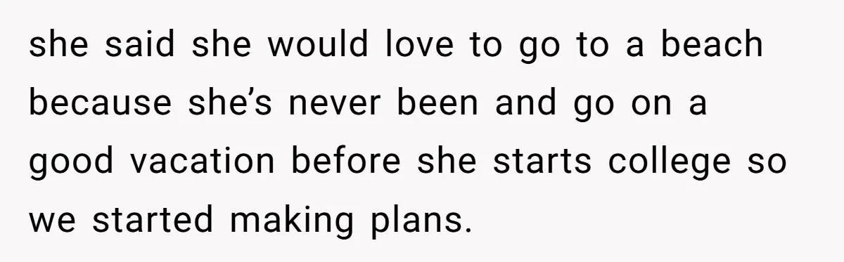 she said she would love to go to a beach because she’s never been and go on a good vacation before she starts college so we started making plans.