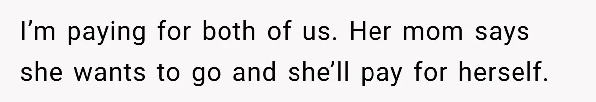 I’m paying for both of us. Her mom says she wants to go and she’ll pay for herself.