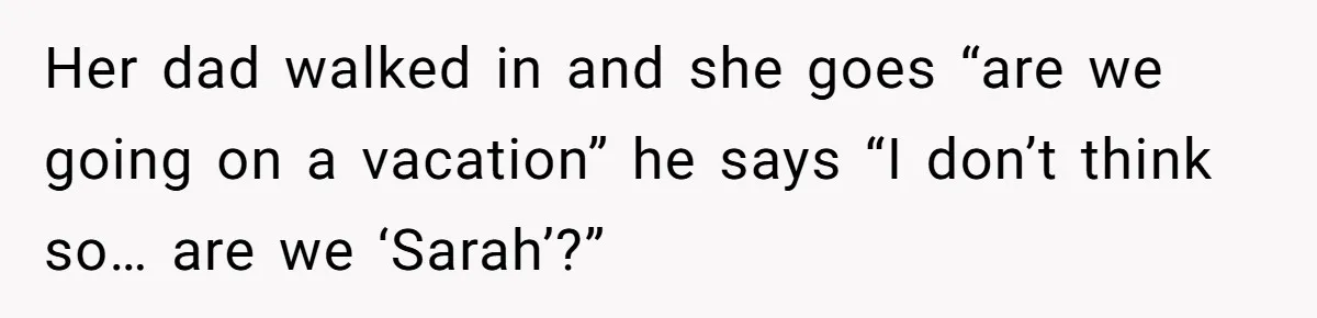 Her dad walked in and she goes “are we going on a vacation” he says “I don’t think so… are we ‘Sarah’?”