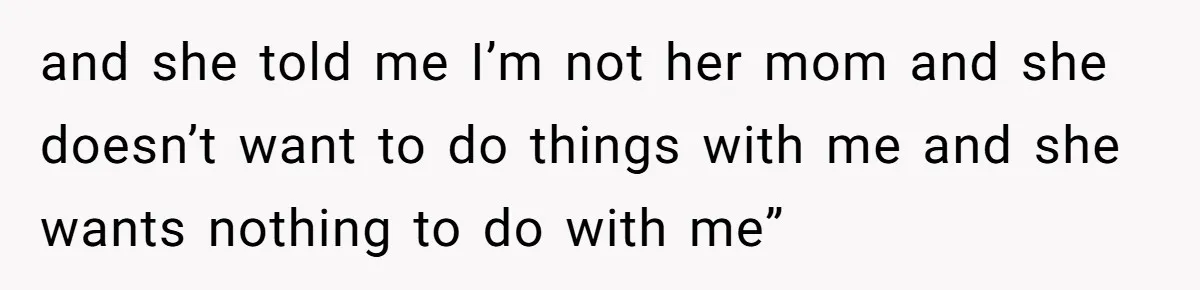 and she told me I’m not her mom and she doesn’t want to do things with me and she wants nothing to do with me”