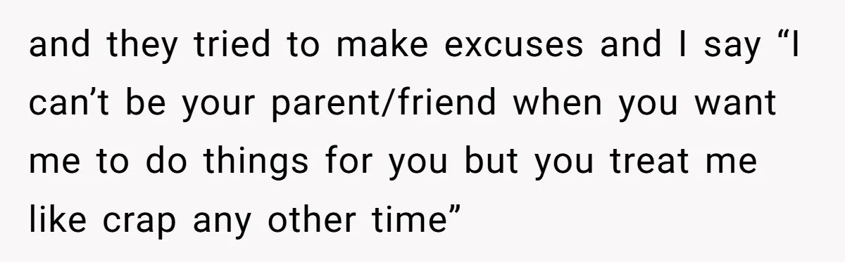 and they tried to make excuses and I say “I can’t be your parent/friend when you want me to do things for you but you treat me like crap any...