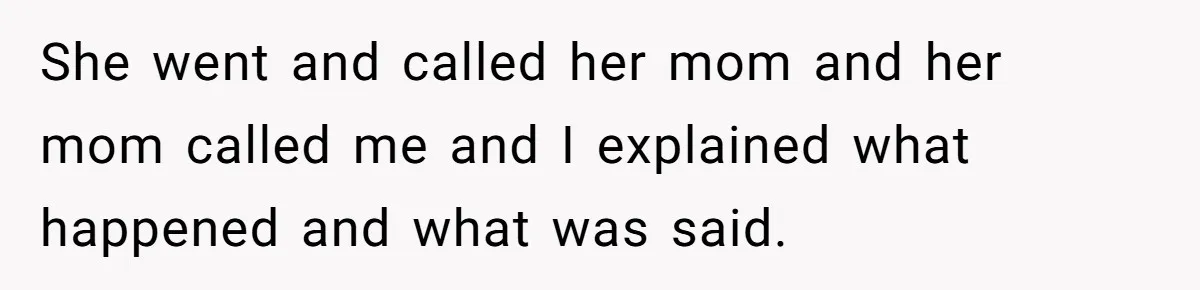 She went and called her mom and her mom called me and I explained what happened and what was said.