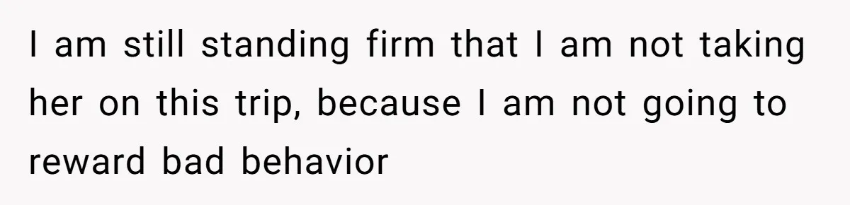 I am still standing firm that I am not taking her on this trip, because I am not going to reward bad behavior