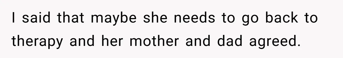 I said that maybe she needs to go back to therapy and her mother and dad agreed.