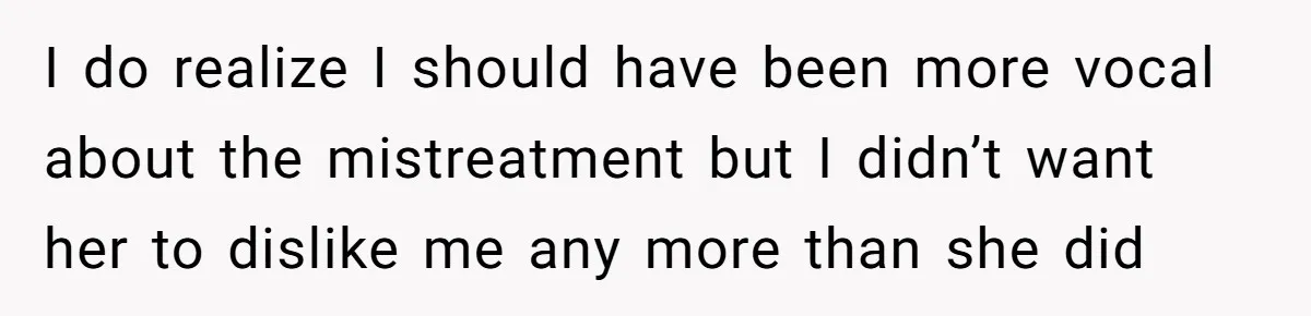 I do realize I should have been more vocal about the mistreatment but I didn’t want her to dislike me any more than she did