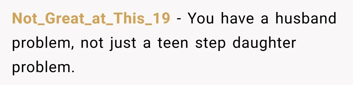 Not_Great_at_This_19 − You have a husband problem, not just a teen step daughter problem.