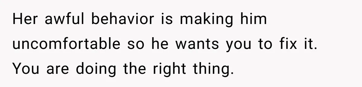 Her awful behavior is making him uncomfortable so he wants you to fix it. You are doing the right thing.
