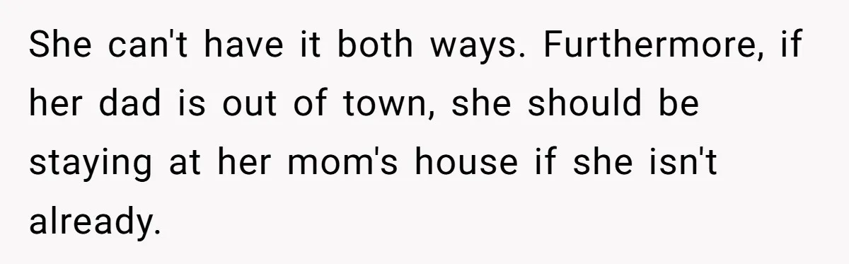 She can't have it both ways. Furthermore, if her dad is out of town, she should be staying at her mom's house if she isn't already.