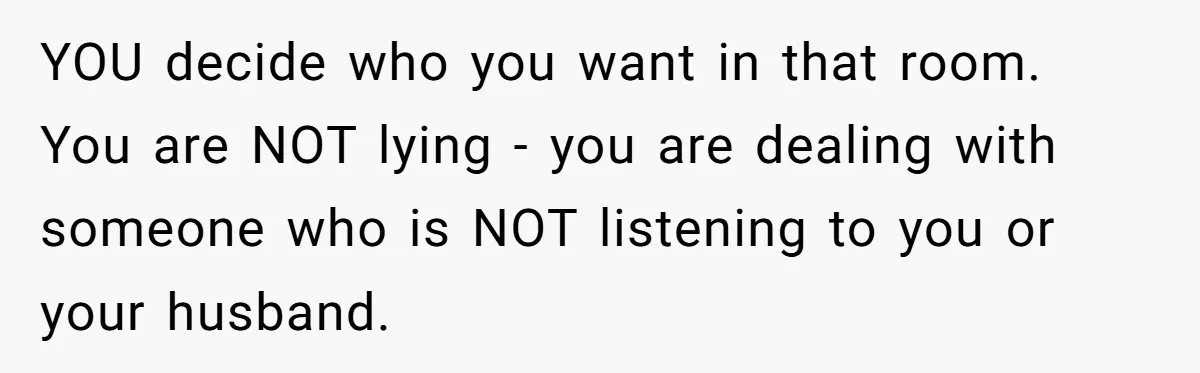 YOU decide who you want in that room. You are NOT lying - you are dealing with someone who is NOT listening to you or your husband.