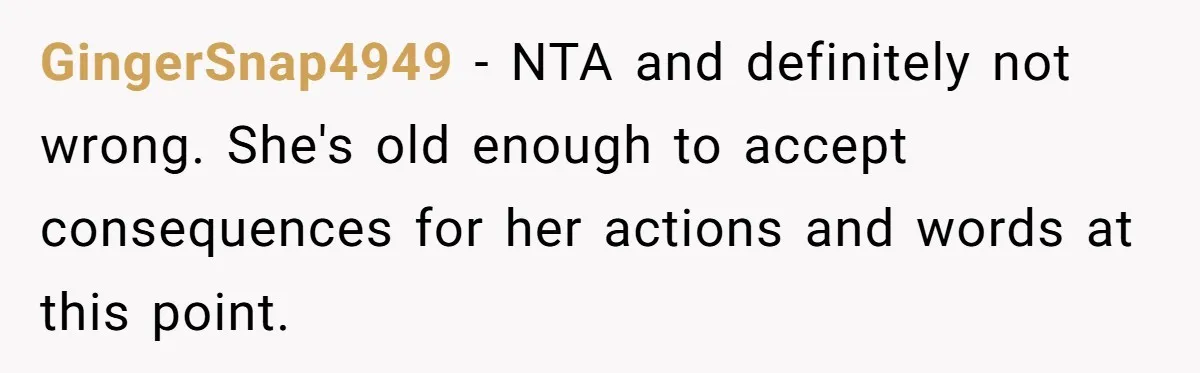 GingerSnap4949 − NTA and definitely not wrong. She's old enough to accept consequences for her actions and words at this point.