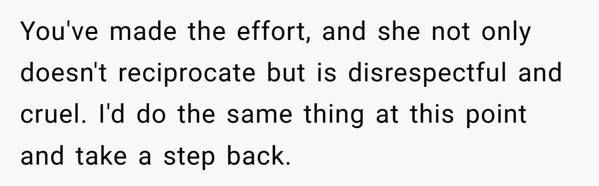 You've made the effort, and she not only doesn't reciprocate but is disrespectful and cruel. I'd do the same thing at this point and take a step back.