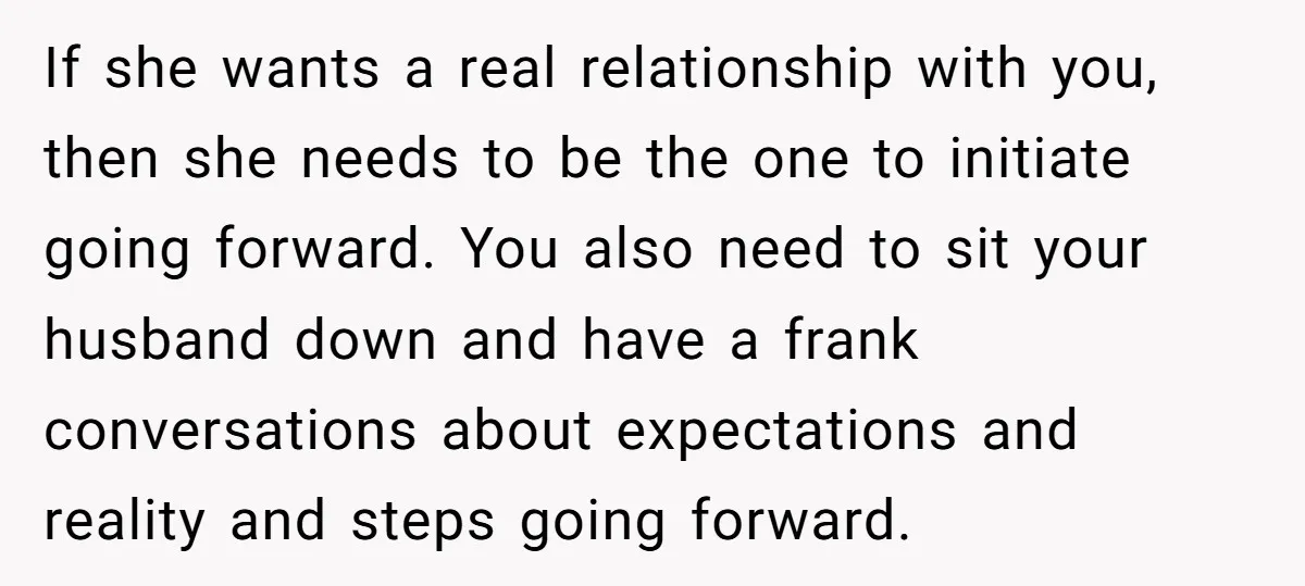 If she wants a real relationship with you, then she needs to be the one to initiate going forward. You also need to sit your husband down and have a...