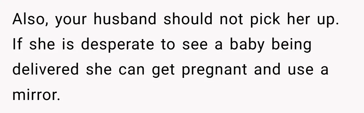 Also, your husband should not pick her up. If she is desperate to see a baby being delivered she can get pregnant and use a mirror.