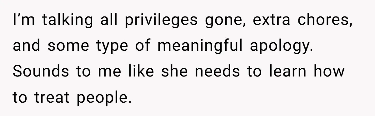 I’m talking all privileges gone, extra chores, and some type of meaningful apology. Sounds to me like she needs to learn how to treat people.
