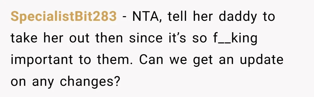 SpecialistBit283 − NTA, tell her daddy to take her out then since it’s so f__king important to them. Can we get an update on any changes?