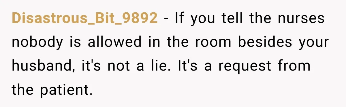 Disastrous_Bit_9892 − If you tell the nurses nobody is allowed in the room besides your husband, it's not a lie. It's a request from the patient.