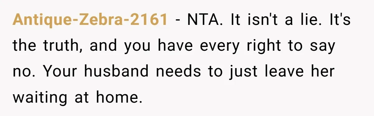 Antique-Zebra-2161 − NTA. It isn't a lie. It's the truth, and you have every right to say no. Your husband needs to just leave her waiting at home.