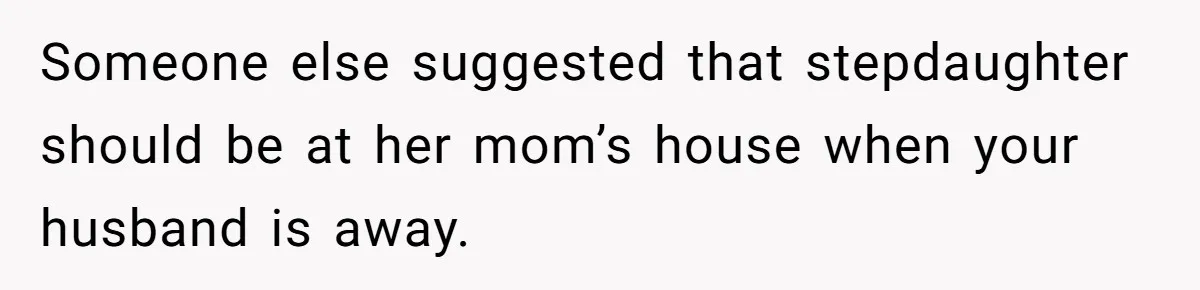 Someone else suggested that stepdaughter should be at her mom’s house when your husband is away.