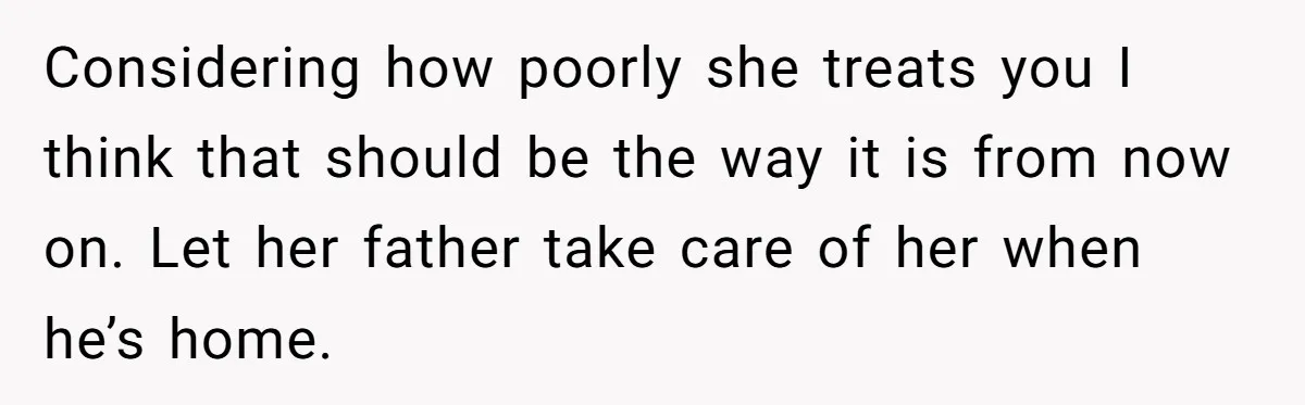 Considering how poorly she treats you I think that should be the way it is from now on. Let her father take care of her when he’s home.