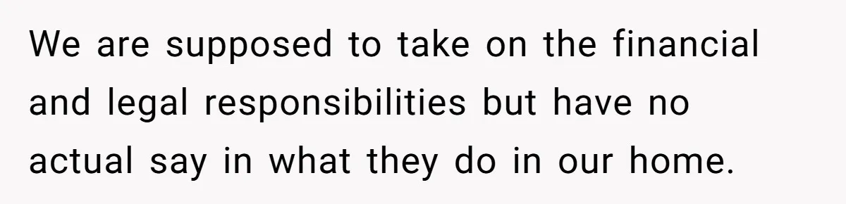 We are supposed to take on the financial and legal responsibilities but have no actual say in what they do in our home.