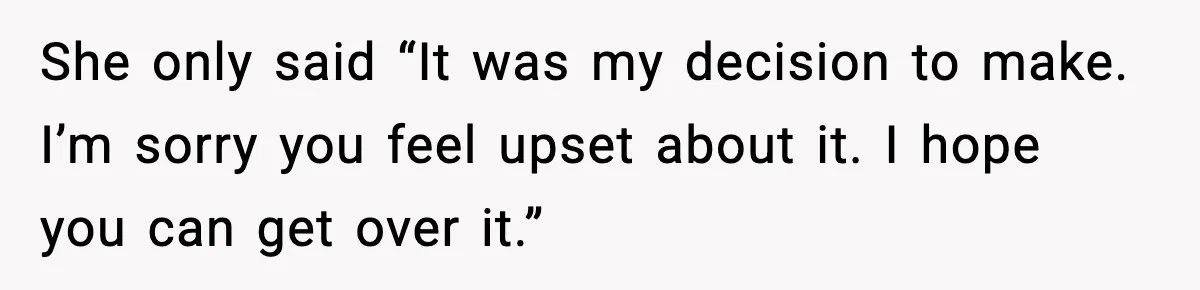 She only said “It was my decision to make. I’m sorry you feel upset about it. I hope you can get over it.”