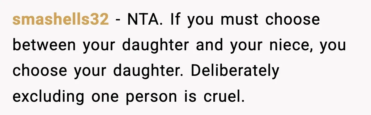 smashells32 - NTA. If you must choose between your daughter and your niece, you choose your daughter. Deliberately excluding one person is cruel.