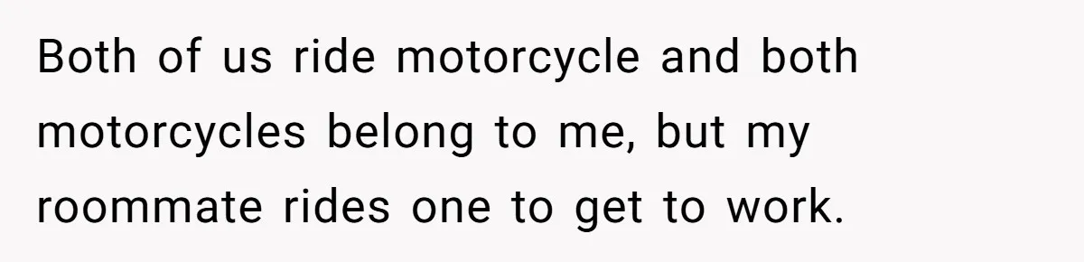 Both of us ride motorcycle and both motorcycles belong to me, but my roommate rides one to get to work.